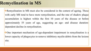 Remyelination in MS must also be considered in the context of ageing. Those
with early MS tend to have more remyelination, and the rate of shadow plaque
accumulation is highest within the first 10 years of the disease or before
approximately 55 years of age, suggesting an age- and disease duration-
dependent decline in remyelination.
One important mechanism of age-dependent impairment in remyelination is a
lower capacity of phagocytes to remove inhibitory myelin debris from the lesions
site.
Remyelination in MS
 