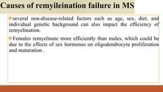 several non-disease-related factors such as age, sex, diet, and
individual genetic background can also impact the efficiency of
remyelination.
Females remyelinate more efficiently than males, which could be
due to the effects of sex hormones on oligodendrocyte proliferation
and maturation .
Causes of remyileination failure in MS
 