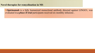Opicinumab is a fully humanized monoclonal antibody directed against LINGO1, was
evaluated in a phase II trial participants received six monthly infusions .
Novel therapies for remyelination in MS
 