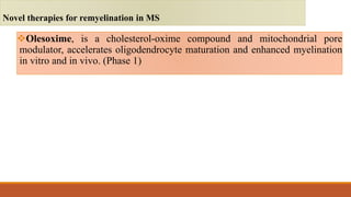 Olesoxime, is a cholesterol-oxime compound and mitochondrial pore
modulator, accelerates oligodendrocyte maturation and enhanced myelination
in vitro and in vivo. (Phase 1)
Novel therapies for remyelination in MS
 