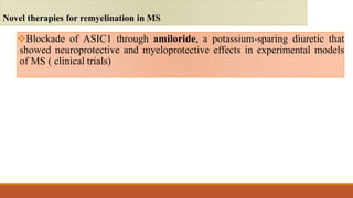 Blockade of ASIC1 through amiloride, a potassium-sparing diuretic that
showed neuroprotective and myeloprotective effects in experimental models
of MS ( clinical trials)
Novel therapies for remyelination in MS
 