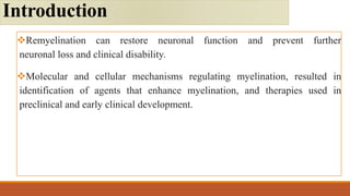 Remyelination can restore neuronal function and prevent further
neuronal loss and clinical disability.
Molecular and cellular mechanisms regulating myelination, resulted in
identification of agents that enhance myelination, and therapies used in
preclinical and early clinical development.
Introduction
 
