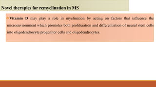 Vitamin D may play a role in myelination by acting on factors that influence the
microenvironment which promotes both proliferation and differentiation of neural stem cells
into oligodendrocyte progenitor cells and oligodendrocytes.
Novel therapies for remyelination in MS
 