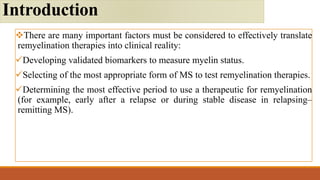 There are many important factors must be considered to effectively translate
remyelination therapies into clinical reality:
Developing validated biomarkers to measure myelin status.
Selecting of the most appropriate form of MS to test remyelination therapies.
Determining the most effective period to use a therapeutic for remyelination
(for example, early after a relapse or during stable disease in relapsing–
remitting MS).
Introduction
 