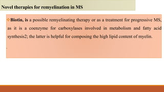 Biotin, is a possible remyelinating therapy or as a treatment for progressive MS,
as it is a coenzyme for carboxylases involved in metabolism and fatty acid
synthesis2; the latter is helpful for composing the high lipid content of myelin.
.
Novel therapies for remyelination in MS
 