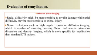 Diffusion Tensor Imaging
Radial diffusivity might be more sensitive to myelin damage while axial
diffusivity may be more sensitive to axonal injury.
Newer techniques such as high angular resolution diffusion imaging,
which is capable of resolving crossing fibers and neurite orientation
dispersion and density imaging, which is more specific for myelination
than standard DTI indices.
Evaluation of remylination.
 