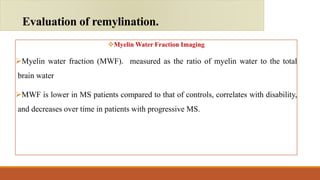 Myelin Water Fraction Imaging
Myelin water fraction (MWF). measured as the ratio of myelin water to the total
brain water
MWF is lower in MS patients compared to that of controls, correlates with disability,
and decreases over time in patients with progressive MS.
Evaluation of remylination.
 