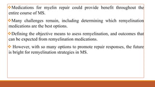 Medications for myelin repair could provide benefit throughout the
entire course of MS.
Many challenges remain, including determining which remyelination
medications are the best options.
Defining the objective means to asess remyelination, and outcomes that
can be expected from remyelination medications.
 However, with so many options to promote repair responses, the future
is bright for remyelination strategies in MS.
 