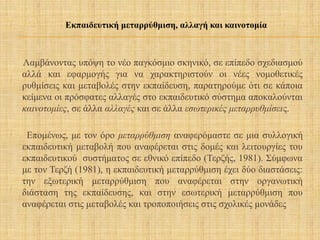 Λαμβάνοντας υπόψη το νέο παγκόσμιο σκηνικό, σε επίπεδο σχεδιασμού
αλλά και εφαρμογής για να χαρακτηριστούν οι νέες νομοθετικές
ρυθμίσεις και μεταβολές στην εκπαίδευση, παρατηρούμε ότι σε κάποια
κείμενα οι πρόσφατες αλλαγές στο εκπαιδευτικό σύστημα αποκαλούνται
καινοτομίες, σε άλλα αλλαγές και σε άλλα εσωτερικές μεταρρυθμίσεις.
Επομένως, με τον όρο μεταρρύθμιση αναφερόμαστε σε μια συλλογική
εκπαιδευτική μεταβολή που αναφέρεται στις δομές και λειτουργίες του
εκπαιδευτικού συστήματος σε εθνικό επίπεδο (Τερζής, 1981). Σύμφωνα
με τον Τερζή (1981), η εκπαιδευτική μεταρρύθμιση έχει δύο διαστάσεις:
την εξωτερική μεταρρύθμιση που αναφέρεται στην οργανωτική
διάσταση της εκπαίδευσης, και στην εσωτερική μεταρρύθμιση που
αναφέρεται στις μεταβολές και τροποποιήσεις στις σχολικές μονάδες
Εκπαιδευτική μεταρρύθμιση, αλλαγή και καινοτομία
 