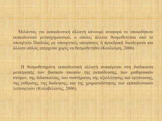 Μιλώντας για εκπαιδευτική αλλαγή κάνουμε αναφορά σε οποιοδήποτε
εκπαιδευτικό μετασχηματισμό, ο οποίος άλλοτε θεσμοθετείται από το
υπουργείο Παιδείας με υπουργικές αποφάσεις ή προεδρικά διατάγματα και
άλλοτε απλώς επέρχεται χωρίς να θεσμοθετηθεί (Κουλούρη, 2006).
Η θεσμοθετημένη εκπαιδευτική αλλαγή αναφέρεται στη διαδικασία
μετατροπής των βασικών σκοπών της εκπαίδευσης, των μαθησιακών
στόχων, της διδασκαλίας, του συστήματος της αξιολόγησης και οργάνωσης,
της ρύθμισης, της διοίκησης, και της χρηματοδότησης των εκπαιδευτικών
λειτουργιών (Κολοβελώνης, 2006).
 