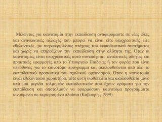 Μιλώντας για καινοτομία στην εκπαίδευση αναφερόμαστε σε νέες ιδέες
και ανανεωτικές αλλαγές που μπορεί να είναι είτε υποχρεωτικές είτε
εθελοντικές, με συγκεκριμένους στόχους του εκπαιδευτικού συστήματος
και χωρίς να επηρεάζουν την εκπαίδευση στην ολότητα της. Όταν οι
καινοτομίες είναι υποχρεωτικές αυτό συνεπάγεται αναλυτικές οδηγίες και
πρακτικές εφαρμογές από το Υπουργείο Παιδείας ή τον φορέα που είναι
υπεύθυνος για το καινοτόμο πρόγραμμα και ακολουθούνται από όλο το
εκπαιδευτικό προσωπικό του σχολικού οργανισμού. Όταν η καινοτομία
είναι εθελοντικού χαρακτήρα, τότε αυτή υιοθετείται και ακολουθείται μόνο
από μια μερίδα τολμηρών εκπαιδευτικών που έχουν οράματα για την
εκπαίδευση και αποτολμούν να εφαρμόσουν καινοτόμα προγράμματα
κινούμενοι σε περιορισμένα πλαίσια (Καβούρη , 1999).
 