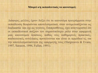 Διάφορες μελέτες έχουν δείξει ότι τα καινοτόμα προγράμματα στην
εκπαίδευση θεωρούνται αποτελεσματικά, όταν αντιμετωπίζονται ως
διαδικασία και όχι ως γεγονός. Επιπροσθέτως, έχει αναγνωριστεί ότι
οι εκπαιδευτικοί παίζουν τον σημαντικότερο ρόλο στην εφαρμογή
μιας καινοτόμου δράσεως, καθώς νέες καθημερινές πρακτικές,
παιδαγωγικές αντιλήψεις προτείνονται και είναι οι αρμόδιοι/-ες για
την αποτελεσματικότητα της εφαρμογής τους (Hargreaves & Evans,
1997, Sarason, 1996, Fullan, 1991).
Μπορεί ο/η εκπαιδευτικός να καινοτομεί;
 