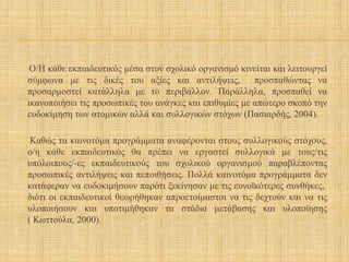 Ο/Η κάθε εκπαιδευτικός μέσα στον σχολικό οργανισμό κινείται και λειτουργεί
σύμφωνα με τις δικές του αξίες και αντιλήψεις, προσπαθώντας να
προσαρμοστεί κατάλληλα με το περιβάλλον. Παράλληλα, προσπαθεί να
ικανοποιήσει τις προσωπικές του ανάγκες και επιθυμίες με απώτερο σκοπό την
ευδοκίμηση των ατομικών αλλά και συλλογικών στόχων (Πασιαρδής, 2004).
Καθώς τα καινοτόμα προγράμματα αναφέρονται στους συλλογικούς στόχους,
ο/η κάθε εκπαιδευτικός θα πρέπει να εργαστεί συλλογικά με τους/τις
υπόλοιπους/-ες εκπαιδευτικούς του σχολικού οργανισμού παραβλέποντας
προσωπικές αντιλήψεις και πεποιθήσεις. Πολλά καινοτόμα προγράμματα δεν
κατάφεραν να ευδοκιμήσουν παρότι ξεκίνησαν με τις ευνοϊκότερες συνθήκες,
διότι οι εκπαιδευτικοί θεωρήθηκαν απροετοίμαστοι να τις δεχτούν και να τις
υλοποιήσουν και υποτιμήθηκαν τα στάδια μετάβασης και υλοποίησης
( Κωττούλα, 2000).
 