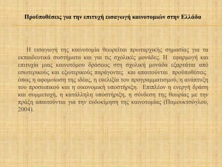 Η εισαγωγή της καινοτομία θεωρείται πρωταρχικής σημασίας για τα
εκπαιδευτικά συστήματα και για τις σχολικές μονάδες. Η εφαρμογή και
επιτυχία μιας καινοτόμου δράσεως στη σχολική μονάδα εξαρτάται από
εσωτερικούς και εξωτερικούς παράγοντες και απαιτούνται προϋποθέσεις
όπως η αφομοίωση της ιδέας, η ευελιξία του προγραμματισμού, η ανάπτυξη
του προσωπικού και η οικονομική υποστήριξη. Επιπλέον η ενεργή δράση
και συμμετοχή, η κατάλληλη υποστήριξη, η σύνδεση της θεωρίας με την
πράξη απαιτούνται για την ευδοκίμηση της καινοτομίας (Παμουκτσόγλου,
2004).
Προϋποθέσεις για την επιτυχή εισαγωγή καινοτομιών στην Ελλάδα
 
