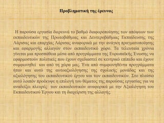 Η παρούσα εργασία διερευνά το βαθμό διαφοροποίησης των απόψεων των
εκπαιδευτικών της Πρωτοβάθμιας και Δευτεροβάθμιας Εκπαίδευσης της
Λάρισας και επαρχίας Λάρισας αναφορικά με την ανάγκη πραγματοποίησης
και εφαρμογής αλλαγών στον εκπαιδευτικό χώρο. Τα τελευταία χρόνια
γίνεται μια προσπάθεια μέσα από προγράμματα της Ευρωπαϊκής Ένωσης να
εφαρμοστούν πολιτικές που έχουν σχεδιαστεί σε κεντρικό επίπεδο και έχουν
συμφωνηθεί και από τη χώρα μας. Ένα από συμφωνηθέντα προγράμματα
ήταν και αυτό της αυτοαξιολόγησης της σχολικής μονάδας και της
αξιολόγησης του εκπαιδευτικού έργου και των εκπαιδευτικών. Στο πλαίσιο
αυτό λοιπόν προέκυψε η επιλογή του θέματος της παρούσας εργασίας για να
αναδείξει πλευρές των εκπαιδευτικών αναφορικά με την Αξιολόγηση του
Εκπαιδευτικού Έργου και τη διαχείριση της αλλαγής.
Προβληματική της έρευνας
 