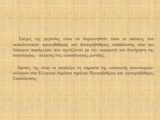 Στόχος της εργασίας είναι να διερευνηθούν τόσο οι απόψεις των
εκπαιδευτικών πρωτοβάθμιας και δευτεροβάθμιας εκπαίδευσης όσο και
διάφοροι παράμετροι που σχετίζονται με την εφαρμογή και διατήρηση της
καινοτομίας – αλλαγής στις εκπαιδευτικές μονάδες.
Σκοπός της είναι να αναδείξει τη σημασία της εισαγωγής καινοτομιών-
αλλαγών στα Ελληνικά δημόσια σχολεία Πρωτοβάθμιας και Δευτεροβάθμιας
Εκπαίδευσης
 