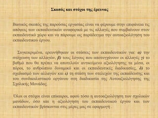 Βασικός σκοπός της παρούσας εργασίας είναι να φέρουμε στην επιφάνεια τις
απόψεις των εκπαιδευτικών αναφορικά με τις αλλαγές που συμβαίνουν στον
εκπαιδευτικό χώρο και να πάρουμε ως παράδειγμα την αυτοαξιολόγηση του
εκπαιδευτικού έργου.
Συγκεκριμένα, ερευνήθηκαν οι στάσεις των εκπαιδευτικών για: α) την
στόχευση των αλλαγών, β) τους λόγους που αποτυγχάνουν οι αλλαγές γ) το
βαθμό που θα πρέπει να αποτελούν αντικείμενο αξιολόγησης τα μέσα, οι
πόροι, το ανθρώπινο δυναμικό και οι εκπαιδευτικές διαδικασίες, δ) το
σχεδιασμό των αλλαγών και ε) τη στάση των στελεχών της εκπαίδευσης και
του συνδικαλιστικού οργάνου στη διαδικασία της Αυτοαξιολόγησης της
Σχολικής Μονάδας.
Όλοι οι στόχοι είναι επίκαιροι, αφού τόσο η αυτοαξιολόγηση των σχολικών
μανάδων, όσο και η αξιολόγηση του εκπαιδευτικού έργου και των
εκπαιδευτικών βρίσκονται στις μέρες μας σε εφαρμογή .
Σκοπός και στόχοι της έρευνας
 