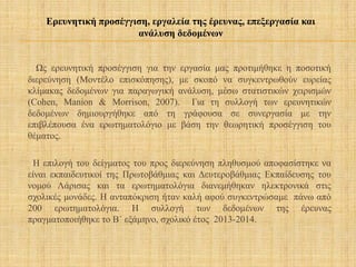 Ως ερευνητική προσέγγιση για την εργασία μας προτιμήθηκε η ποσοτική
διερεύνηση (Μοντέλο επισκόπησης), με σκοπό να συγκεντρωθούν ευρείας
κλίμακας δεδομένων για παραγωγική ανάλυση, μέσω στατιστικών χειρισμών
(Cohen, Manion & Morrison, 2007). Για τη συλλογή των ερευνητικών
δεδομένων δημιουργήθηκε από τη γράφουσα σε συνεργασία με την
επιβλέπουσα ένα ερωτηματολόγιο με βάση την θεωρητική προσέγγιση του
θέματος.
Η επιλογή του δείγματος του προς διερεύνηση πληθυσμού αποφασίστηκε να
είναι εκπαιδευτικοί της Πρωτοβάθμιας και Δευτεροβάθμιας Εκπαίδευσης του
νομού Λάρισας και τα ερωτηματολόγια διανεμήθηκαν ηλεκτρονικά στις
σχολικές μονάδες. Η ανταπόκριση ήταν καλή αφού συγκεντρώσαμε πάνω από
200 ερωτηματολόγια. Η συλλογή των δεδομένων της έρευνας
πραγματοποιήθηκε το Β΄ εξάμηνο, σχολικό έτος 2013-2014.
Ερευνητική προσέγγιση, εργαλεία της έρευνας, επεξεργασία και
ανάλυση δεδομένων
 