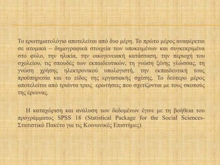 Το ερωτηματολόγιο αποτελείται από δυο μέρη. Το πρώτο μέρος αναφέρεται
σε ατομικά – δημογραφικά στοιχεία των υποκειμένων και συγκεκριμένα
στο φύλο, την ηλικία, την οικογενειακή κατάσταση, την περιοχή του
σχολείου, τις σπουδές των εκπαιδευτικών, τη γνώση ξένης γλώσσας, τη
γνώση χρήσης ηλεκτρονικού υπολογιστή, την εκπαιδευτική τους
προϋπηρεσία και το είδος της εργασιακής σχέσης. Το δεύτερο μέρος
αποτελείται από τριάντα τρεις ερωτήσεις που σχετίζονται με τους σκοπούς
της έρευνας.
Η καταχώριση και ανάλυση των δεδομένων έγινε με τη βοήθεια του
προγράμματος SPSS 18 (Statistical Package for the Social Sciences-
Στατιστικό Πακέτο για τις Κοινωνικές Επιστήμες).
 