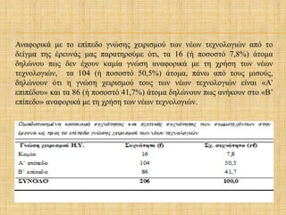 Αναφορικά με το επίπεδο γνώσης χειρισμού των νέων τεχνολογιών από το
δείγμα της έρευνάς μας παρατηρούμε ότι, τα 16 (ή ποσοστό 7,8%) άτομα
δηλώνου πως δεν έχουν καμία γνώση αναφορικά με τη χρήση των νέων
τεχνολογιών, τα 104 (ή ποσοστό 50,5%) άτομα, πάνω από τους μισούς,
δηλώνουν ότι η γνώση χειρισμού τους των νέων τεχνολογιών είναι «Α’
επιπέδου» και τα 86 (ή ποσοστό 41,7%) άτομα δηλώνουν πως ανήκουν στο «Β’
επίπεδο» αναφορικά με τη χρήση των νέων τεχνολογιών.
 