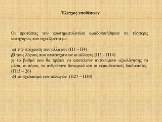 Οι προτάσεις του ερωτηματολογίου ομαδοποιήθηκαν σε τέσσερις
κατηγορίες που σχετίζονται με:
α) την στόχευση των αλλαγών (Π1 – Π4)
β) τους λόγους που αποτυγχάνουν οι αλλαγές (Π5 – Π14)
γ) το βαθμό που θα πρέπει να αποτελούν αντικείμενο αξιολόγησης τα
μέσα, οι πόροι, το ανθρώπινο δυναμικό και οι εκπαιδευτικές διαδικασίες
(Π15 – 26)
δ) το σχεδιασμό των αλλαγών (Π27 – Π30)
Έλεγχος υποθέσεων
 