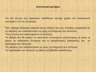 Στατιστικά κριτήρια
Για τον έλεγχο των παρακάτω υποθέσεων κάναμε χρήση του στατιστικού
κριτηρίου t για να ελέγξουμε:
•εάν υπάρχει διαφορά ανάμεσα στους άνδρες και στις γυναίκες αναφορικά με
τις απόψεις των εκπαιδευτικών ως προς τη στόχευση των αλλαγών,
•τους λόγους που αποτυγχάνουν οι αλλαγές,
•το βαθμό που θα πρέπει να αποτελούν αντικείμενο αξιολόγησης τα μέσα, οι
πόροι, το ανθρώπινο δυναμικό και οι εκπαιδευτικές διαδικασίες και το
σχεδιασμό των αλλαγών
•τις απόψεις των εκπαιδευτικών ως προς τη στόχευση των αλλαγών
•το σχεδιασμό των αλλαγών με βάση τη βαθμίδα εκπαίδευσης
 