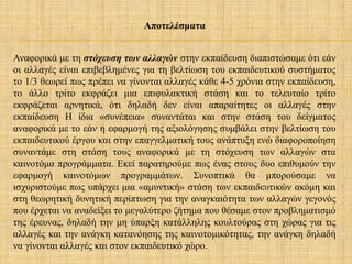 Αποτελέσματα
Αναφορικά με τη στόχευση των αλλαγών στην εκπαίδευση διαπιστώσαμε ότι εάν
οι αλλαγές είναι επιβεβλημένες για τη βελτίωση του εκπαιδευτικού συστήματος
το 1/3 θεωρεί πως πρέπει να γίνονται αλλαγές κάθε 4-5 χρόνια στην εκπαίδευση,
το άλλο τρίτο εκφράζει μια επιφυλακτική στάση και το τελευταίο τρίτο
εκφράζεται αρνητικά, ότι δηλαδή δεν είναι απαραίτητες οι αλλαγές στην
εκπαίδευση Η ίδια «συνέπεια» συναντάται και στην στάση του δείγματος
αναφορικά με το εάν η εφαρμογή της αξιολόγησης συμβάλει στην βελτίωση του
εκπαιδευτικού έργου και στην επαγγελματική τους ανάπτυξη ενώ διαφοροποίηση
συναντάμε στη στάση τους αναφορικά με τη στόχευση των αλλαγών στα
καινοτόμα προγράμματα. Εκεί παρατηρούμε πως ένας στους δυο επιθυμούν την
εφαρμογή καινοτόμων προγραμμάτων. Συνοπτικά θα μπορούσαμε να
ισχυριστούμε πως υπάρχει μια «αμυντική» στάση των εκπαιδευτικών ακόμη και
στη θεωρητική δυνητική περίπτωση για την αναγκαιότητα των αλλαγών γεγονός
που έρχεται να αναδείξει το μεγαλύτερο ζήτημα που θέσαμε στον προβληματισμό
της έρευνας, δηλαδή την μη ύπαρξη κατάλληλης κουλτούρας στη χώρας για τις
αλλαγές και την ανάγκη κατανόησης της καινοτομικότητας, την ανάγκη δηλαδή
να γίνονται αλλαγές και στον εκπαιδευτικό χώρο.
 