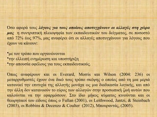 Όσο αφορά τους λόγους για τους οποίους αποτυγχάνουν οι αλλαγές στη χώρα
μας η συντριπτική πλειοψηφία των εκπαιδευτικών του δείγματος, σε ποσοστό
από 72% έως 97%, μας αναφέρει ότι οι αλλαγές αποτυγχάνουν για λόγους που
έχουν να κάνουν:
•με τον τρόπο που οργανώνονται
•την ελλειπή ενημέρωση και υποστήριξη
•την απουσία οφέλους για τους εκπαιδευτικούς.
Όπως αναφέρουν και οι Everard, Morris και Wilson (2004: 236) οι
μεταρρυθμιστές έχουν ένα δικό τους τρόπο σκέψης ο οποίος από τη μια μεριά
κατανοεί την επιτυχία της αλλαγής μονάχα ως μια διαδικασία λογικής, και από
την άλλη δεν κατανοούν το εύρος των αλλαγών στην προσωπική ζωή αυτών που
καλούνται να την εφαρμόσουν. Στο ίδιο μήκος κύματος κινούνται και οι
θεωρητικοί του είδους όπως ο Fullan (2001), οι Leithwood, Jantzi, & Steinbach
(2003), οι Robbins & Decenzo & Coulter (2012), Μπουραντάς, (2005).
 