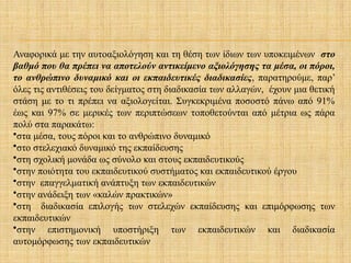 Αναφορικά με την αυτοαξιολόγηση και τη θέση των ίδιων των υποκειμένων στο
βαθμό που θα πρέπει να αποτελούν αντικείμενο αξιολόγησης τα μέσα, οι πόροι,
το ανθρώπινο δυναμικό και οι εκπαιδευτικές διαδικασίες, παρατηρούμε, παρ’
όλες τις αντιθέσεις του δείγματος στη διαδικασία των αλλαγών, έχουν μια θετική
στάση με το τι πρέπει να αξιολογείται. Συγκεκριμένα ποσοστό πάνω από 91%
έως και 97% σε μερικές των περιπτώσεων τοποθετούνται από μέτρια ως πάρα
πολύ στα παρακάτω:
•στα μέσα, τους πόροι και το ανθρώπινο δυναμικό
•στο στελεχιακό δυναμικό της εκπαίδευσης
•στη σχολική μονάδα ως σύνολο και στους εκπαιδευτικούς
•στην ποιότητα του εκπαιδευτικού συστήματος και εκπαιδευτικού έργου
•στην επαγγελματική ανάπτυξη των εκπαιδευτικών
•στην ανάδειξη των «καλών πρακτικών»
•στη διαδικασία επιλογής των στελεχών εκπαίδευσης και επιμόρφωσης των
εκπαιδευτικών
•στην επιστημονική υποστήριξη των εκπαιδευτικών και διαδικασία
αυτομόρφωσης των εκπαιδευτικών
 