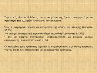 Σημαντικές είναι οι δηλώσεις των υποκειμένων της έρευνας αναφορικά με το
σχεδιασμό των αλλαγών. Αναφέρουν συγκεκριμένα:
•πως η ενημέρωση πρέπει να προηγείται της φάσης της αλλαγής (ποσοστό
92,2%)
•να υπάρχει συστηματική παρακολούθηση της αλλαγής (ποσοστό 91,3%)
• της να υπάρχει συστηματική ανατροφοδότηση με ποικίλες μορφές
επιμόρφωσης (ποσοστό πάνω από 91%).
Οι παραπάνω τρεις προτάσεις έρχονται να συμπληρώσουν τις εύλογες ανησυχίες
για τον τρόπο που επιβάλλονται και εφαρμόζονται οι αλλαγές.
 