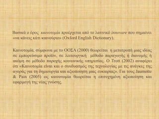 Βασικά ο όρος καινοτομία προέρχεται από το λατινικό innovare που σημαίνει
«να κάνεις κάτι καινούριο» (Oxford English Dictionary).
Καινοτομία, σύμφωνα με το ΟΟΣΑ (2000) θεωρείται η μετατροπή μιας ιδέας
σε εμπορεύσιμο προϊόν, σε λειτουργική μέθοδο παραγωγής ή διανομής ή
ακόμη σε μέθοδο παροχής κοινωνικής υπηρεσίας. Ο Trott (2002) αναφέρει
ότι «Καινοτομία είναι και ο συνδυασμός της τεχνολογίας με τις ανάγκες της
αγοράς για τη δημιουργία και αξιοποίηση μιας ευκαιρίας». Για τους Jaumotte
& Pain (2005) ως καινοτομία θεωρείται η επιτυχημένη αξιοποίηση και
εφαρμογή της νέας γνώσης.
 