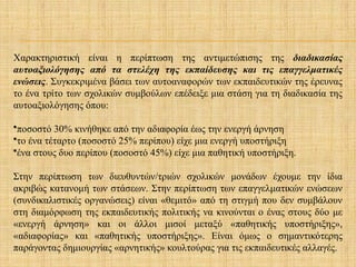 Χαρακτηριστική είναι η περίπτωση της αντιμετώπισης της διαδικασίας
αυτοαξιολόγησης από τα στελέχη της εκπαίδευσης και τις επαγγελματικές
ενώσεις. Συγκεκριμένα βάσει των αυτοαναφορών των εκπαιδευτικών της έρευνας
το ένα τρίτο των σχολικών συμβούλων επέδειξε μια στάση για τη διαδικασία της
αυτοαξιολόγησης όπου:
•ποσοστό 30% κινήθηκε από την αδιαφορία έως την ενεργή άρνηση
•το ένα τέταρτο (ποσοστό 25% περίπου) είχε μια ενεργή υποστήριξη
•ένα στους δυο περίπου (ποσοστό 45%) είχε μια παθητική υποστήριξη.
Στην περίπτωση των διευθυντών/τριών σχολικών μονάδων έχουμε την ίδια
ακριβώς κατανομή των στάσεων. Στην περίπτωση των επαγγελματικών ενώσεων
(συνδικαλιστικές οργανώσεις) είναι «θεμιτό» από τη στιγμή που δεν συμβάλουν
στη διαμόρφωση της εκπαιδευτικής πολιτικής να κινούνται ο ένας στους δύο με
«ενεργή άρνηση» και οι άλλοι μισοί μεταξύ «παθητικής υποστήριξης»,
«αδιαφορίας» και «παθητικής υποστήριξης». Είναι όμως ο σημαντικότερης
παράγοντας δημιουργίας «αρνητικής» κουλτούρας για τις εκπαιδευτικές αλλαγές.
 