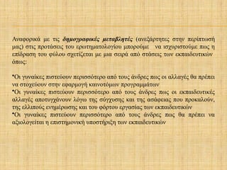 Αναφορικά με τις δημογραφικές μεταβλητές (ανεξάρτητες στην περίπτωσή
μας) στις προτάσεις του ερωτηματολογίου μπορούμε να ισχυριστούμε πως η
επίδραση του φύλου σχετίζεται με μια σειρά από στάσεις των εκπαιδευτικών
όπως:
•Οι γυναίκες πιστεύουν περισσότερο από τους άνδρες πως οι αλλαγές θα πρέπει
να στοχεύουν στην εφαρμογή καινοτόμων προγραμμάτων
•Οι γυναίκες πιστεύουν περισσότερο από τους άνδρες πως οι εκπαιδευτικές
αλλαγές αποτυγχάνουν λόγω της σύγχυσης και της ασάφειας που προκαλούν,
της ελλιπούς ενημέρωσης και του φόρτου εργασίας των εκπαιδευτικών
•Οι γυναίκες πιστεύουν περισσότερο από τους άνδρες πως θα πρέπει να
αξιολογείται η επιστημονική υποστήριξη των εκπαιδευτικών
 