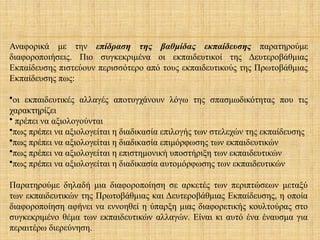 Αναφορικά με την επίδραση της βαθμίδας εκπαίδευσης παρατηρούμε
διαφοροποιήσεις. Πιο συγκεκριμένα οι εκπαιδευτικοί της Δευτεροβάθμιας
Εκπαίδευσης πιστεύουν περισσότερο από τους εκπαιδευτικούς της Πρωτοβάθμιας
Εκπαίδευσης πως:
•οι εκπαιδευτικές αλλαγές αποτυγχάνουν λόγω της σπασμωδικότητας που τις
χαρακτηρίζει
• πρέπει να αξιολογούνται
•πως πρέπει να αξιολογείται η διαδικασία επιλογής των στελεχών της εκπαίδευσης
•πως πρέπει να αξιολογείται η διαδικασία επιμόρφωσης των εκπαιδευτικών
•πως πρέπει να αξιολογείται η επιστημονική υποστήριξη των εκπαιδευτικών
•πως πρέπει να αξιολογείται η διαδικασία αυτομόρφωσης των εκπαιδευτικών
Παρατηρούμε δηλαδή μια διαφοροποίηση σε αρκετές των περιπτώσεων μεταξύ
των εκπαιδευτικών της Πρωτοβάθμιας και Δευτεροβάθμιας Εκπαίδευσης, η οποία
διαφοροποίηση αφήνει να εννοηθεί η ύπαρξη μιας διαφορετικής κουλτούρας στο
συγκεκριμένο θέμα των εκπαιδευτικών αλλαγών. Είναι κι αυτό ένα έναυσμα για
περαιτέρω διερεύνηση.
 