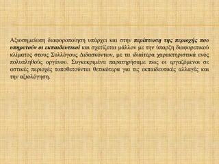 Αξιοσημείωτη διαφοροποίηση υπάρχει και στην περίπτωση της περιοχής που
υπηρετούν οι εκπαιδευτικοί και σχετίζεται μάλλον με την ύπαρξη διαφορετικού
κλίματος στους Συλλόγους Διδασκόντων, με τα ιδιαίτερα χαρακτηριστικά ενός
πολυπληθούς οργάνου. Συγκεκριμένα παρατηρήσαμε πως οι εργαζόμενοι σε
αστικές περιοχές τοποθετούνται θετικότερα για τις εκπαιδευτικές αλλαγές και
την αξιολόγηση.
 