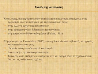 Όταν, όμως, αναφερόμαστε στην εκπαιδευτική καινοτομία εστιάζουμε στην
προώθηση νέων αντιλήψεων για την εκπαίδευση όπως:
 στην αλλαγή αρχών και πεποιθήσεων
 στην εφαρμογή νέων διδακτικών προσεγγίσεων
 στη χρήση νέων διδακτικών μέσων (Fullan, 1991).
Σύμφωνα με την Γιαννακάκη (2005), στο σχολικό πλαίσιο οι βασικές κατηγορίες
καινοτομιών είναι τρεις:
 Εκπαιδευτική – παιδαγωγική καινοτομία
 Διοικητική – οργανωτική καινοτομία
 Καινοτομία σε οτιδήποτε αναφέρεται στο και αφορά τόσο το σχολικό κλίμα
όσο και τις ανθρώπινες σχέσεις.
Σκοπός της καινοτομίας
 