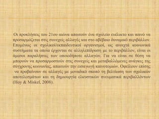 Οι προκλήσεις του 21ου αιώνα απαιτούν ένα σχολείο ευέλικτο και ικανό να
προσαρμόζεται στις συνεχείς αλλαγές και στο αβέβαιο δυναμικό περιβάλλον.
Επομένως οι σχολικοί/εκπαιδευτικοί οργανισμοί, ως ανοιχτά κοινωνικά
συστήματα τα οποία έρχονται σε αλληλεπίδραση με το περιβάλλον, είναι οι
άμεσοι παραλήπτες των οποιοδήποτε αλλαγών. Για να είναι σε θέση να
μπορούν να προσαρμοστούν στις συνεχείς και μεταβαλλόμενες ανάγκες της
σύγχρονης κοινωνίας, απαιτούν την εισαγωγή καινοτομιών. Οφείλουν επίσης
να προβαίνουν σε αλλαγές με μοναδικό σκοπό τη βελτίωση των σχολικών
αποτελεσμάτων και τη δημιουργία ελκυστικών πνευματικά περιβαλλόντων
(Hoy & Miskel, 2008).
 