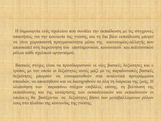Η δημιουργία ενός σχολείου που συνδέει την εκπαίδευση με τις σύγχρονες
απαιτήσεις για την κοινωνία της γνώσης και τη δια βίου εκπαίδευση μπορεί
να γίνει χειροπιαστή πραγματικότητα μέσω της καινοτομίας-αλλαγής που
αποσκοπεί στη διερεύνηση του επιστημονικού, κοινωνικού και πολιτιστικού
ρόλου κάθε σχολικού οργανισμού.
Βασικός στόχος είναι να προσδιοριστούν οι νέες βασικές δεξιότητες και ο
τρόπος με τον οποίο οι δεξιότητες αυτές μαζί με τις παραδοσιακές βασικές
δεξιότητες μπορούν να ενσωματωθούν στα αναλυτικά προγράμματα
σπουδών, να αποκτηθούν και να διατηρηθούν σε όλη τη διάρκεια της ζωής. Η
υλοποίηση των παραπάνω στόχων επιβάλει, επίσης, τη βελτίωση της
εκπαίδευσης και της κατάρτισης των εκπαιδευτικών και εκπαιδευτών οι
οποίοι/ες θα βασίζονται σε δεξιότητες βάσει των μεταβαλλόμενων ρόλων
τους στο πλαίσιο της κοινωνίας της γνώσης
 