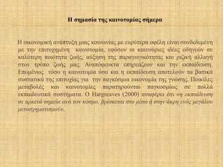 Η οικονομική ανάπτυξη μιας κοινωνίας με ευρύτερα οφέλη είναι συνδεδεμένη
με την επιτυχημένη καινοτομία, εφόσον οι καινούριες ιδέες οδηγούν σε
καλύτερη ποιότητα ζωής, αύξηση της παραγωγικότητας και ριζική αλλαγή
στον τρόπο ζωής μας. Αναπόφευκτα επηρεάζουν και την εκπαίδευση.
Επομένως τόσο η καινοτομία όσο και η εκπαίδευση αποτελούν τα βασικά
συστατικά της επιτυχίας για την παγκόσμια οικονομία της γνώσης. Ποικίλες
μεταβολές και καινοτομίες παρατηρούνται παγκοσμίως σε πολλά
εκπαιδευτικά συστήματα. Ο Hargreaves (2000) αναφέρει ότι «η εκπαίδευση
σε αρκετά σημεία ανά τον κόσμο, βρίσκεται στο μέσο ή στην άκρη ενός μεγάλου
μετασχηματισμού».
Η σημασία της καινοτομίας σήμερα
 