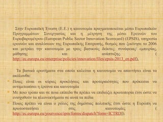 Στην Ευρωπαϊκή Ένωση (Ε.Ε.) η καινοτομία πραγματοποιείται μέσω Ευρωπαϊκών
Προγραμμάτων Συνεργασίας και η μέτρηση της μέσω Ερευνών του
Ευρωβαρομέτρου (European Public Sector Innovation Scorecard) (EPSIS), υπηρεσία
ερευνών και αναλύσεων της Ευρωπαϊκής Επιτροπής, θεσμός που ξεκίνησε το 2006
και μετράει την καινοτομία με τρεις βασικούς δείκτες: συνάφειας/ εμπειρίας,
μάθησης και ανάπτυξης. (
http://ec.europa.eu/enterprise/policies/innovation/files/epsis-2013_en.pdf).
Τα βασικά ερωτήματα στα οποία καλείται η καινοτομία να απαντήσει είναι τα
ακόλουθα:
 Ποιες είναι οι κύριες προκλήσεις και προτεραιότητες που πρόκειται να
αντιμετωπίσει η έρευνα και καινοτομία
 Με ποιο τρόπο και σε ποια επίπεδα θα πρέπει να επιδιώξει πρωτοπορία έτσι ώστε να
ενισχυθούν τα πλεονεκτήματα σε αυτά τα πεδία
 Ποιος πρέπει να είναι ο ρόλος της δημόσιας πολιτικής έτσι ώστε η Ευρώπη να
πρωτοστατήσει στις καινοτομίες (
http://ec.europa.eu/yourvoice/ipm/forms/dispatch?form=ICTRDI).
 