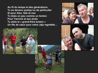 Au fil du temps et des générations Tu es devenu quelqu’un de particulier Si pour Alex, Seb et moi  Tu étais un peu comme un tonton Pour Yannick et ses ainés Tu étais le « grand-frère breton » Un fils de cœur pour notre Jaja regrettée… 