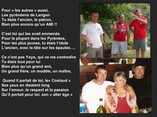 Pour « les autres » aussi,  Les pyrénéens de Langon Tu étais l’ancien, le patron, Bien plus encore qu’un AMI !! C’est toi qui les avait emmenés Pour la plupart dans les Pyrénées, Pour les plus jeunes, tu étais l’idole L’ancien, avec la tête sur les épaules…. Ce n’est pas Yoyo, qui va me contredire Tu étais tout pour lui Bien plus qu’un grand ami, Un grand frère, un modèle, un maître,  Quand il parlait de toi, le« Costaud »  Ses yeux en disaient long Sur l’amour, le respect et la passion Qu’il portait pour toi, son « alter égo » 