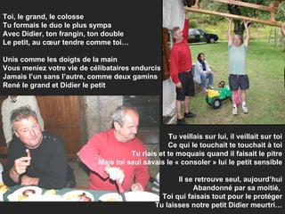 Toi, le grand, le colosse Tu formais le duo le plus sympa Avec Didier, ton frangin, ton double Le petit, au cœur tendre comme toi… Unis comme les doigts de la main Vous meniez votre vie de célibataires endurcis Jamais l’un sans l’autre, comme deux gamins René le grand et Didier le petit Tu veillais sur lui, il veillait sur toi Ce qui le touchait te touchait à toi Tu riais et te moquais quand il faisait le pitre Mais toi seul savais le « consoler » lui le petit sensible Il se retrouve seul, aujourd’hui Abandonné par sa moitié,  Toi qui faisais tout pour le protéger Tu laisses notre petit Didier meurtri… 