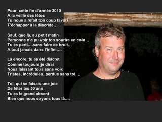 Pour  cette fin d’année 2010 A la veille des fêtes  Tu nous a refait ton coup favori T’échapper à la discrète… Sauf, que là, au petit matin Personne n’a pu voir ton sourire en coin… Tu es parti….sans faire de bruit… A tout jamais dans l’infini…. Là encore, tu as été discret Comme toujours je dirai Nous laissant tous sans voix Tristes, incrédules, perdus sans toi…. Toi, qui se faisais une joie De fêter tes 50 ans Tu es le grand absent Bien que nous soyons tous là…. 