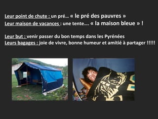 Leur point de chute :  un pré…  « le pré des pauvres » Leur maison de vacances  : une tente….  « la maison bleue » ! Leur but :  venir passer du bon temps dans les Pyrénées Leurs bagages :  joie de vivre, bonne humeur et amitié à partager !!!!! 