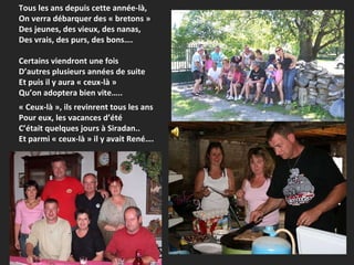 Tous les ans depuis cette année-là, On verra débarquer des « bretons »  Des jeunes, des vieux, des nanas, Des vrais, des purs, des bons…. Certains viendront une fois D’autres plusieurs années de suite Et puis il y aura « ceux-là » Qu’on adoptera bien vite….. « Ceux-là », ils revinrent tous les ans Pour eux, les vacances d’été  C’était quelques jours à Siradan.. Et parmi « ceux-là » il y avait René…. 