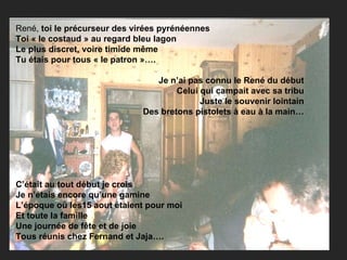René,  toi le précurseur des virées pyrénéennes Toi « le costaud » au regard bleu lagon Le plus discret, voire timide même Tu étais pour tous « le patron »…. Je n’ai pas connu le René du début Celui qui campait avec sa tribu Juste le souvenir lointain Des bretons pistolets à eau à la main… C’était au tout début je crois Je n’étais encore qu’une gamine L’époque où les15 aout étaient pour moi Et toute la famille Une journée de fête et de joie Tous réunis chez Fernand et Jaja…. 
