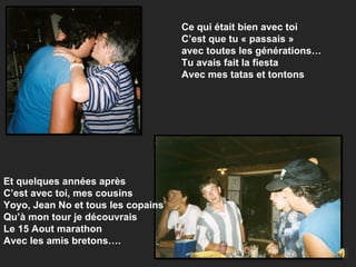 Ce qui était bien avec toi C’est que tu « passais »  avec toutes les générations… Tu avais fait la fiesta  Avec mes tatas et tontons Et quelques années après C’est avec toi, mes cousins Yoyo, Jean No et tous les copains Qu’à mon tour je découvrais Le 15 Aout marathon Avec les amis bretons…. 