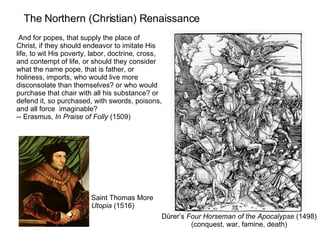 The Northern (Christian) Renaissance Dürer’s  Four Horseman of the Apocalypse  (1498) (conquest, war, famine, death) And for popes, that supply the place of Christ, if they should endeavor to imitate His life, to wit His poverty, labor, doctrine, cross, and contempt of life, or should they consider what the name pope, that is father, or holiness, imports, who would live more disconsolate than themselves? or who would purchase that chair with all his substance? or defend it, so purchased, with swords, poisons, and all force  imaginable? -- Erasmus,  In Praise of Folly  (1509) Saint Thomas More Utopia  (1516) 