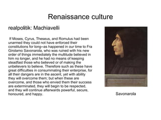 Renaissance culture realpolitik: Machiavelli If Moses, Cyrus, Theseus, and Romulus had been unarmed they could not have enforced their constitutions for long--as happened in our time to Fra Girolamo Savonarola, who was ruined with his new order of things immediately the multitude believed in him no longer, and he had no means of keeping steadfast those who believed or of making the unbelievers to believe. Therefore such as these have great difficulties in consummating their enterprise, for all their dangers are in the ascent, yet with ability they will overcome them; but when these are overcome, and those who envied them their success are exterminated, they will begin to be respected, and they will continue afterwards powerful, secure, honoured, and happy. Savonarola 